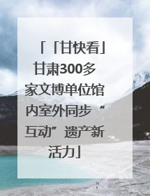 「甘快看」甘肃300多家文博单位馆内室外同步“互动”遗产新活力