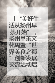 “美好生活从扬州早茶开始”，扬州早茶文化周暨“世界美食之都”创新发展交流活动启幕