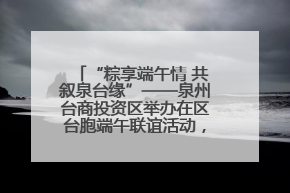 “粽享端午情 共叙泉台缘”——泉州台商投资区举办在区台胞端午联谊活动，共话同源深情