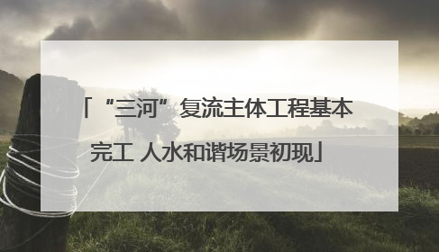 “三河”复流主体工程基本完工 人水和谐场景初现