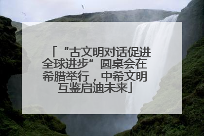 “古文明对话促进全球进步”圆桌会在希腊举行，中希文明互鉴启迪未来