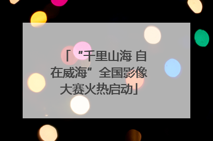“千里山海 自在威海”全国影像大赛火热启动