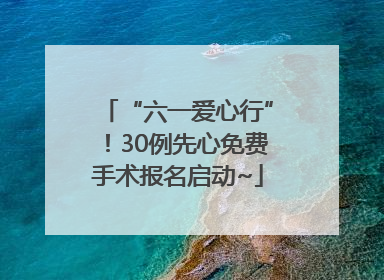 “六一爱心行”！30例先心免费手术报名启动~
