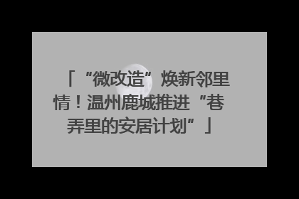 “微改造”焕新邻里情！温州鹿城推进“巷弄里的安居计划”