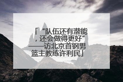 “队伍还有潜能，还会做得更好”——访北京首钢男篮主教练许利民