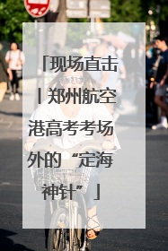 现场直击丨郑州航空港高考考场外的“定海神针”