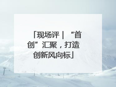 现场评｜“首创”汇聚，打造创新风向标