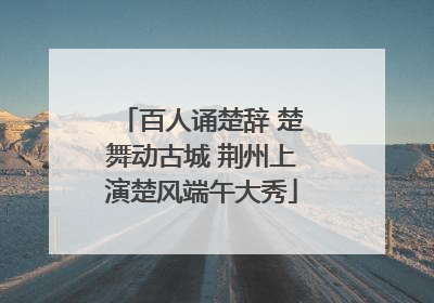 百人诵楚辞 楚舞动古城 荆州上演楚风端午大秀