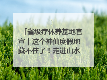 省级疗休养基地官宣｜这个神仙度假地藏不住了！走进山水秘境 开启一场野奢度假之旅！