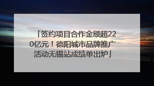 签约项目合作金额超220亿元！德阳城市品牌推广活动无锡站成绩单出炉
