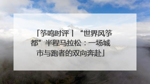筝鸣时评丨“世界风筝都”半程马拉松：一场城市与跑者的双向奔赴