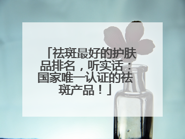 祛斑最好的护肤品排名，听实话：国家唯一认证的祛斑产品！