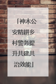 神木公安精耕乡村警务提升共建共治效能