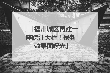 福州城区再建一座跨江大桥！最新效果图曝光