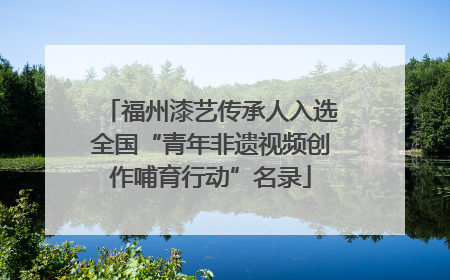 福州漆艺传承人入选全国“青年非遗视频创作哺育行动”名录
