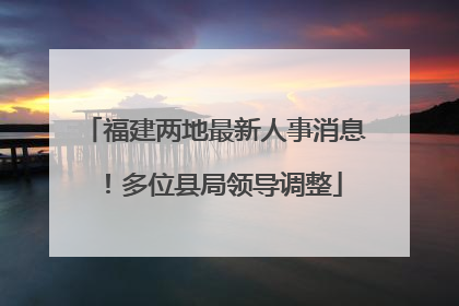 福建两地最新人事消息！多位县局领导调整