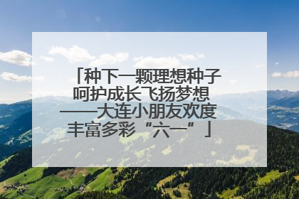 种下一颗理想种子 呵护成长飞扬梦想——大连小朋友欢度丰富多彩“六一”