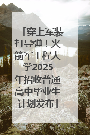 穿上军装打导弹！火箭军工程大学2025年招收普通高中毕业生计划发布