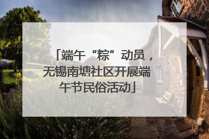 端午“粽”动员，无锡南塘社区开展端午节民俗活动