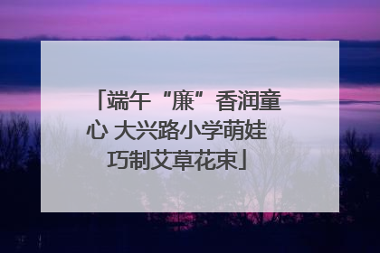 端午“廉”香润童心 大兴路小学萌娃巧制艾草花束