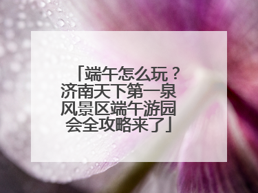 端午怎么玩？济南天下第一泉风景区端午游园会全攻略来了