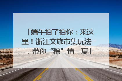 端午拍了拍你：来这里！浙江文旅市集玩法，带你“粽”情一夏