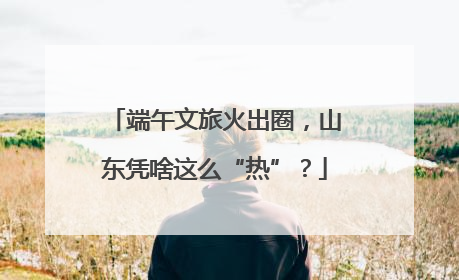 端午文旅火出圈，山东凭啥这么“热”？