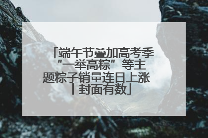 端午节叠加高考季 “一举高粽”等主题粽子销量连日上涨丨封面有数