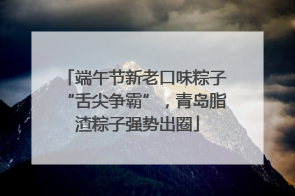 端午节新老口味粽子“舌尖争霸”，青岛脂渣粽子强势出圈