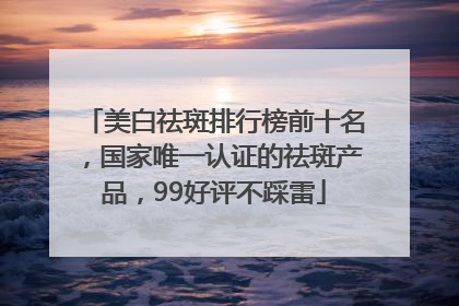 美白祛斑排行榜前十名，国家唯一认证的祛斑产品，99好评不踩雷
