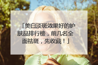 美白淡斑效果好的护肤品排行榜，前几名全面祛斑，先收藏！