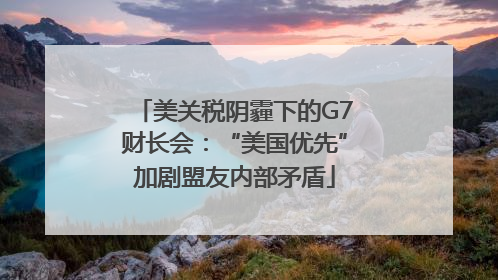 美关税阴霾下的G7财长会：“美国优先”加剧盟友内部矛盾
