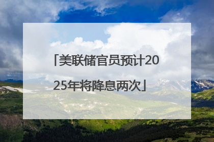 美联储官员预计2025年将降息两次