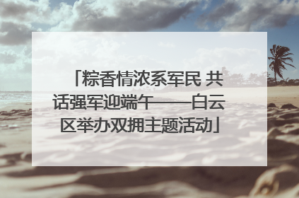 粽香情浓系军民 共话强军迎端午——白云区举办双拥主题活动