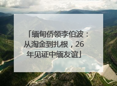 缅甸侨领李伯波：从淘金到扎根，26年见证中缅友谊