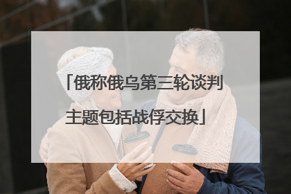 俄称俄乌第三轮谈判主题包括战俘交换