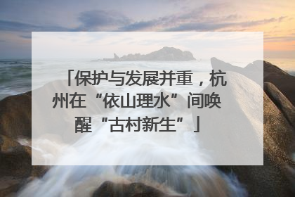 保护与发展并重，杭州在“依山理水”间唤醒“古村新生”
