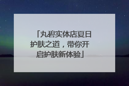 丸碧实体店夏日护肤之道，带你开启护肤新体验
