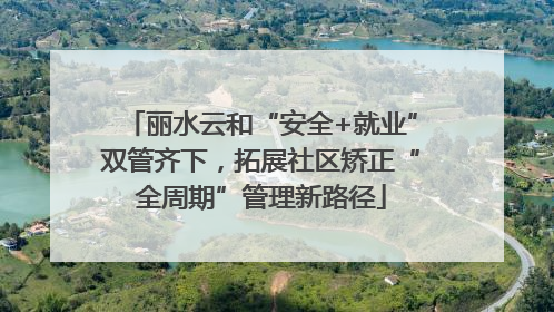 丽水云和“安全+就业”双管齐下，拓展社区矫正“全周期”管理新路径