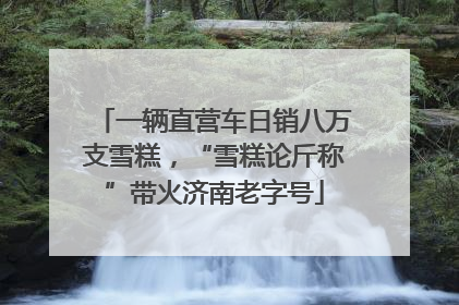 一辆直营车日销八万支雪糕，“雪糕论斤称”带火济南老字号