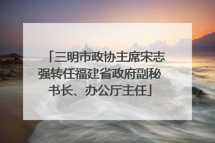 三明市政协主席宋志强转任福建省政府副秘书长、办公厅主任