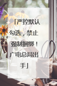 严控默认勾选，禁止强制捆绑！广电总局出手