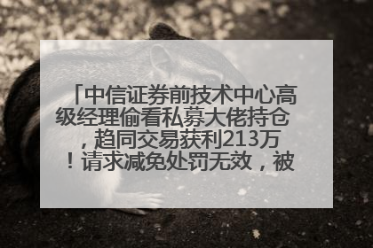 中信证券前技术中心高级经理偷看私募大佬持仓，趋同交易获利213万！请求减免处罚无效，被罚没426万