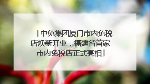 中免集团厦门市内免税店焕新开业，福建省首家市内免税店正式亮相