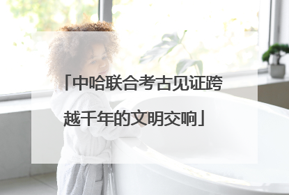 中哈联合考古见证跨越千年的文明交响