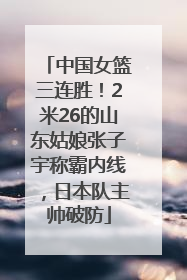 中国女篮三连胜！2米26的山东姑娘张子宇称霸内线，日本队主帅破防