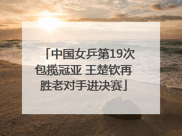 中国女乒第19次包揽冠亚 王楚钦再胜老对手进决赛