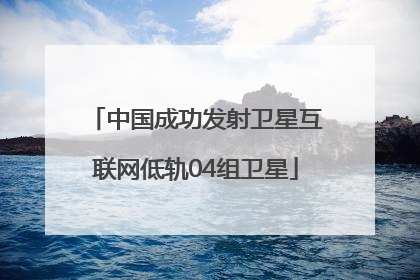 中国成功发射卫星互联网低轨04组卫星