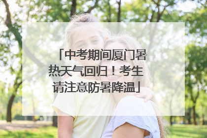 中考期间厦门暑热天气回归！考生请注意防暑降温