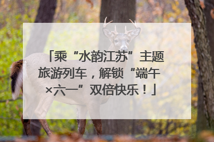 乘“水韵江苏”主题旅游列车，解锁“端午×六一”双倍快乐！